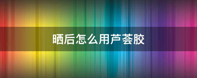 晒后怎么用芦荟胶（暴晒后芦荟胶怎么用）