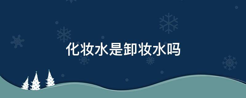 化妆水是卸妆水吗（卸妆水是不是）