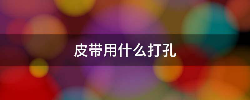 皮带用什么打孔（皮带自己打孔怎么打）