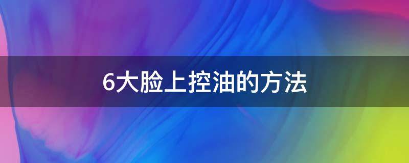 6大脸上控油的方法（怎样才能控制脸上出油）