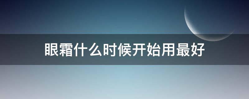 眼霜什么时候开始用最好（眼霜什么时候用比较合适）