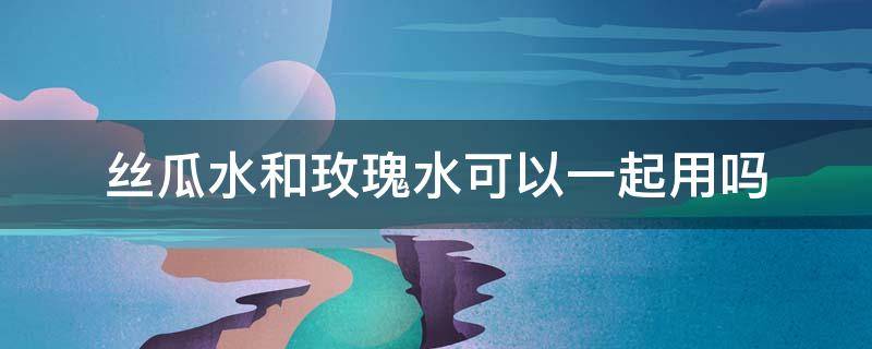 丝瓜水和玫瑰水可以一起用吗 直接接的丝瓜水能用吗