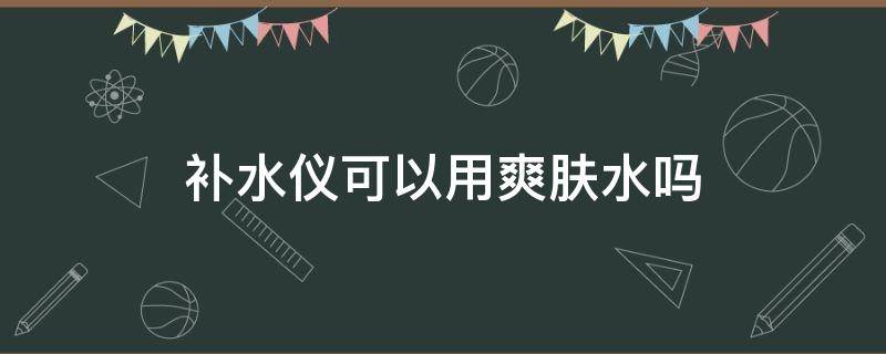 补水仪可以用爽肤水吗（补水仪真能补水吗及效果好吗 怎么使用）