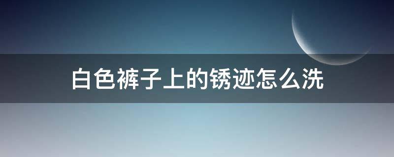 白色裤子上的锈迹怎么洗 白色裤子上的铁锈斑迹怎么去除很久了可以洗掉吗