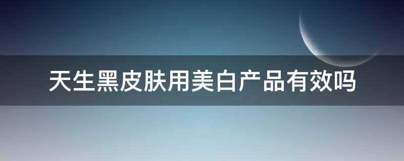 天生黑皮肤用美白产品有效吗 天生皮肤黑用美白精华有用吗