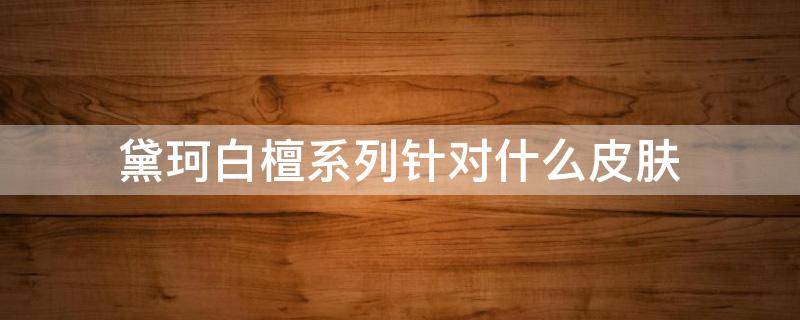黛珂白檀系列针对什么皮肤（黛珂白檀系列效果好吗）