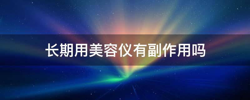 长期用美容仪有副作用吗（使用美容仪有副作用吗）