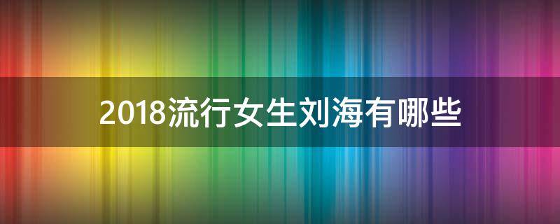 2018流行女生刘海有哪些（今年最流行的刘海是什么刘海）
