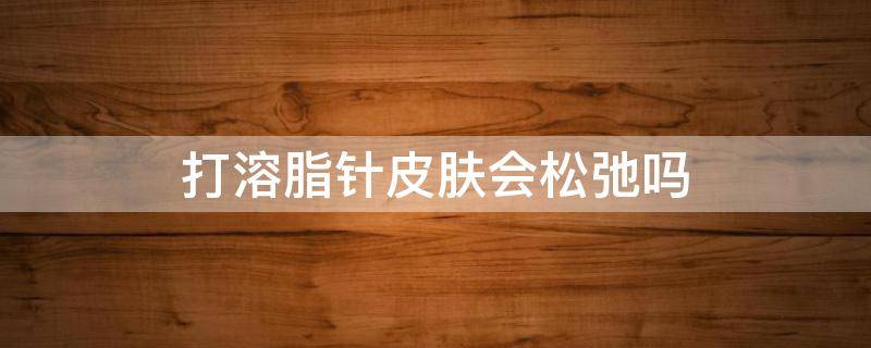 打溶脂针皮肤会松弛吗（打溶脂针后皮肤会松弛吗）