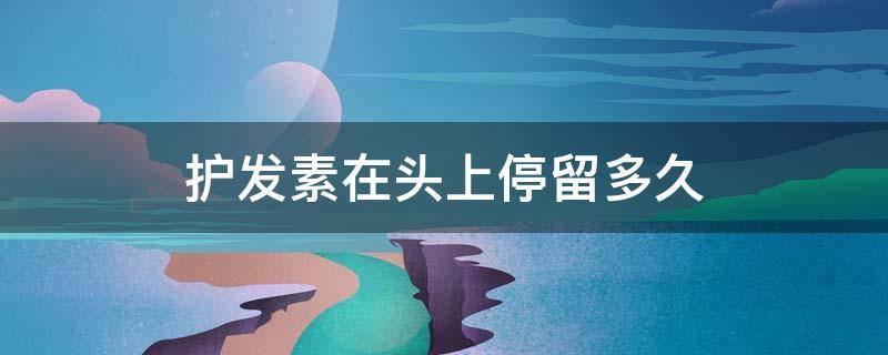 护发素在头上停留多久（护发素在头上停留多久合适）