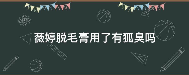薇婷脱毛膏用了有狐臭吗（薇婷脱毛膏很臭）