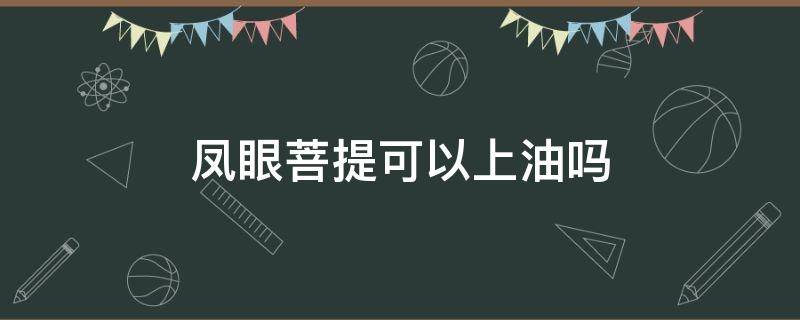 凤眼菩提可以上油吗 凤眼菩提上油上什么油最好