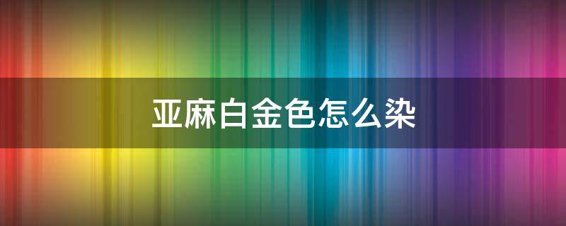 亚麻白金色怎么染（浅亚麻金色怎么染）