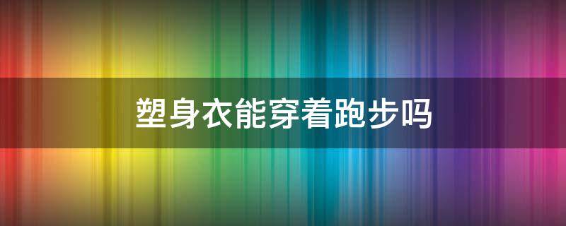 塑身衣能穿着跑步吗（跑步时能穿塑身衣吗）
