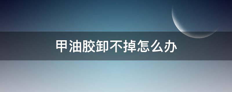甲油胶卸不掉怎么办（甲油胶怎么能卸掉）