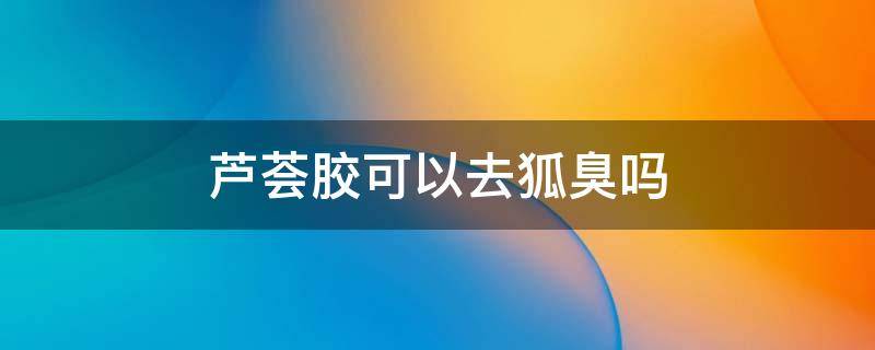 芦荟胶可以去狐臭吗（芦荟胶可以祛狐臭吗）