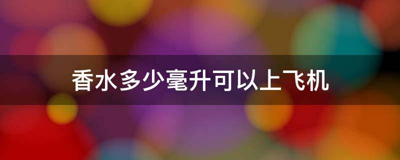 香水多少毫升可以上飞机（多少毫升的香水能上飞机）