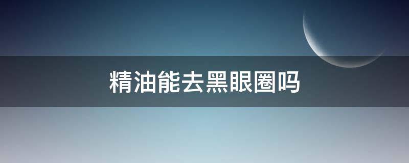 精油能去黑眼圈吗（精油眼部按摩可以去黑眼圈吗?有用吗?）