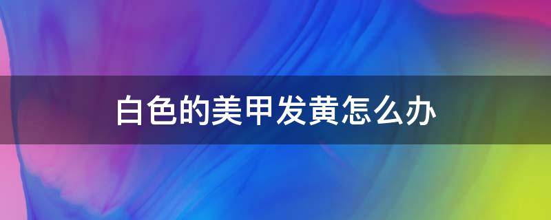 白色的美甲发黄怎么办 白色美甲变黄怎么办