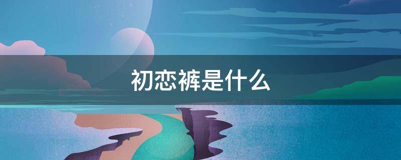 初恋裤是什么（恋爱裤是什么裤子）
