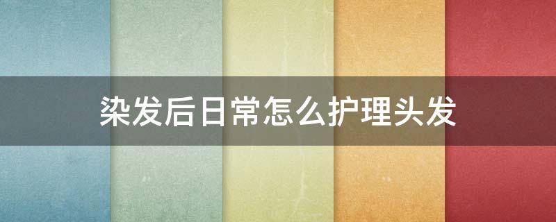 染发后日常怎么护理头发（染头发后要怎么护理）