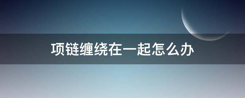 项链缠绕在一起怎么办（项链缠绕在一起了怎么办）
