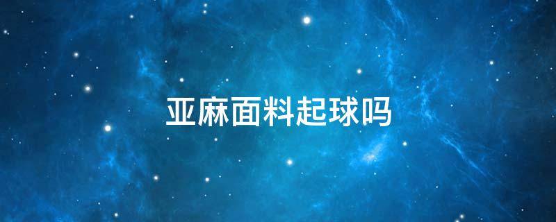 亚麻面料起球吗 棉麻面料会起球吗