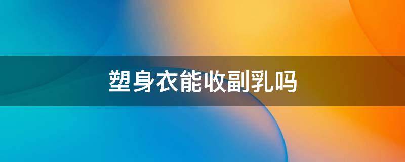 塑身衣能收副乳吗 收副乳文胸真的能收住副乳吗?