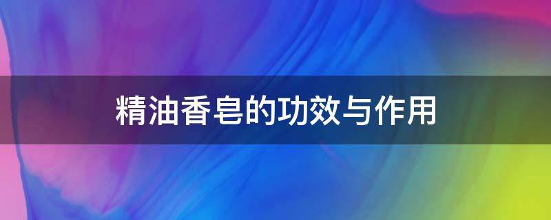 精油香皂的功效与作用（精油香皂的功效与作用怎么用）