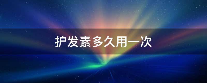 护发素多久用一次（油性头发护发素多久用一次）