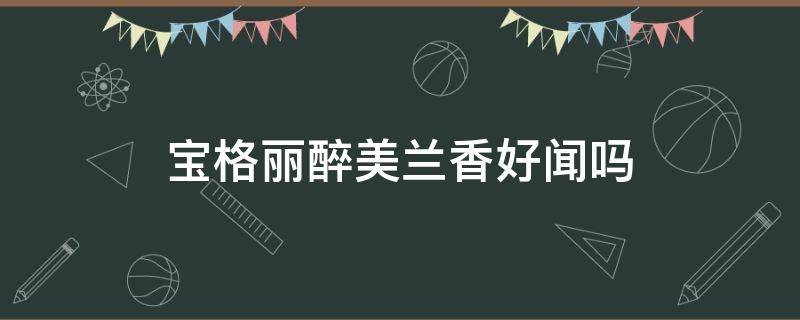 宝格丽醉美兰香好闻吗（宝格丽醉美兰香不好闻）
