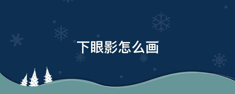 下眼影怎么画 下眼影怎么画好看