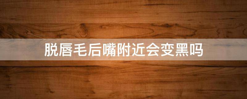 脱唇毛后嘴附近会变黑吗 脱唇毛会嘴巴会变黑吗