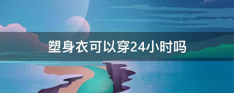 塑身衣可以穿24小时吗（塑身衣能24小时穿吗）