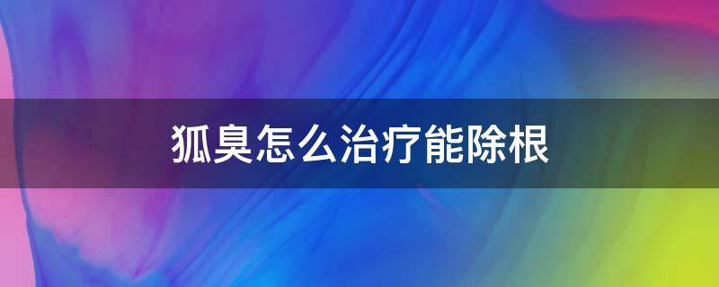 狐臭怎么治疗能除根（狐臭怎么治才能根除）