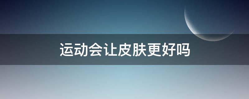 运动会让皮肤更好吗（运动能使皮肤好吗）