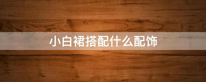 小白裙搭配什么配饰（小白裙怎么搭配）