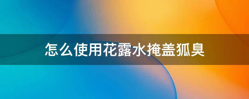 怎么使用花露水掩盖狐臭（花露水真的可以去掉狐臭吗）