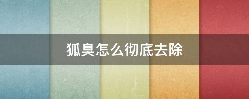 狐臭怎么彻底去除（10岁小孩狐臭怎么彻底去除）