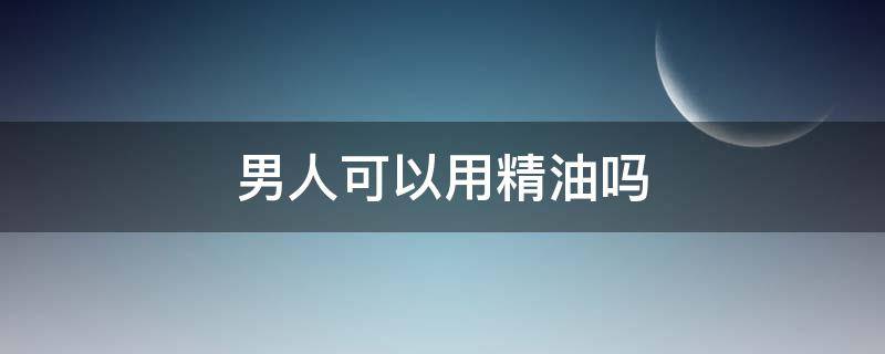男人可以用精油吗 男士精油有用吗