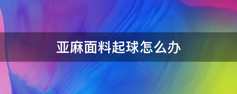 亚麻面料起球怎么办（亚麻布料起球缩水起皱吗）