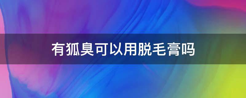 有狐臭可以用脱毛膏吗（有狐臭可以使用脱毛膏吗）