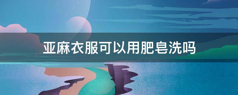 亚麻衣服可以用肥皂洗吗（亚麻衣服可以用皂粉洗吗）