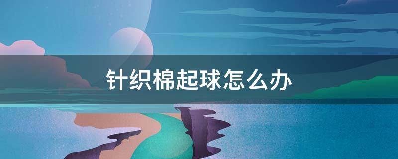 针织棉起球怎么办 针织衣物起球怎么办