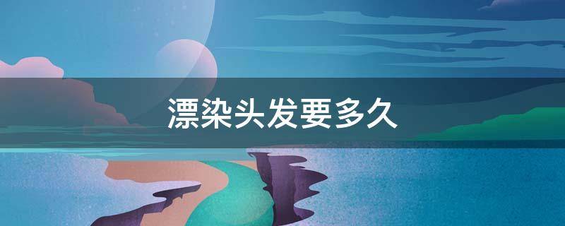 漂染头发要多久（头发漂过多久可以染发）