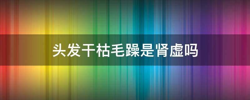 头发干枯毛躁是肾虚吗（头发干枯毛躁是身体缺少什么原因）