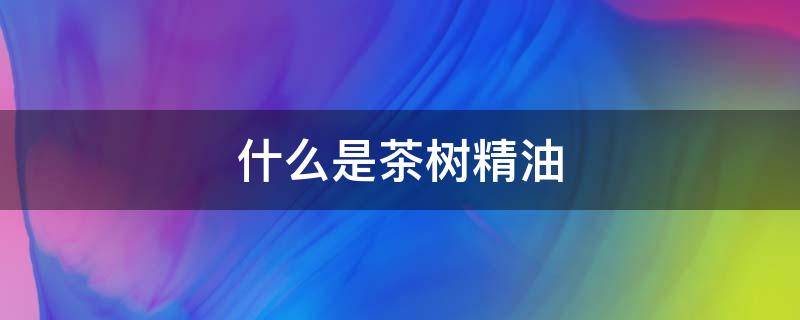 什么是茶树精油 茶树精油是干什么的