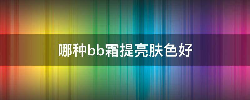 哪种bb霜提亮肤色好（哪款bb霜提亮肤色最好）