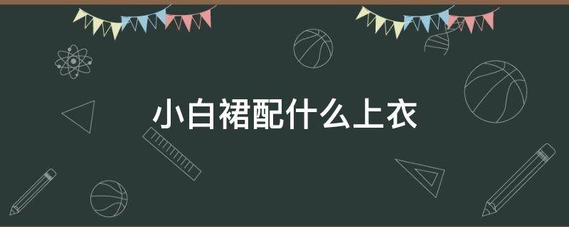 小白裙配什么上衣 小白裙配什么上衣好看?