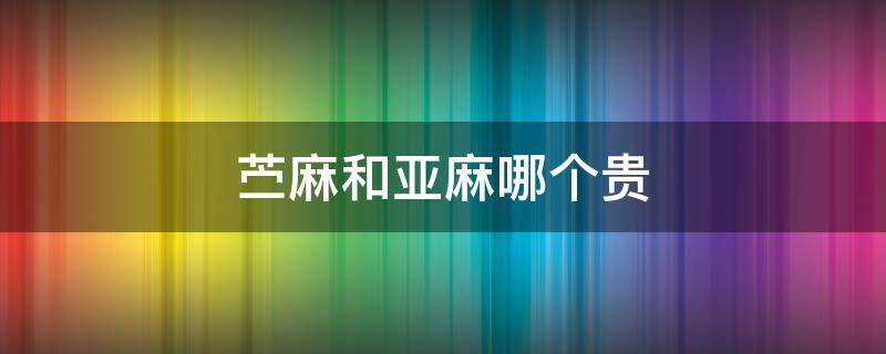苎麻和亚麻哪个贵（亚麻为什么那么贵）